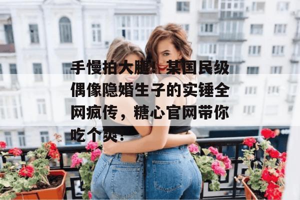 手慢拍大腿！某国民级偶像隐婚生子的实锤全网疯传，糖心官网带你吃个爽！